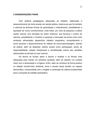 32
5 CONSIDERAÇÕES FINAIS
Com práticas pedagógicas adequadas ao trabalho, elaboração e
desenvolvimento da horta escolar em escola pública, observa-se que há também
o estímulo às diversas formas de aprendizado e entendimento, possibilitando a
aquisição de novos conhecimentos, onde todos, por meio da pesquisa e prática
podem exercer uma atividade de ordem dinâmica, que favorece o ensino de
ciências, possibilitando o incentivo à pesquisa e discussão de temas como meio
ambiente, alimentação, desperdício, trabalho cooperativo, comportamento e
tornar possível o desenvolvimento do método de ensino-aprendizagem, através
da prática, além de despertar valores sociais como participação, senso de
responsabilidade, relação interpessoal e sensibilização acerca das questões
relacionadas ao período em que vivemos.
Os alunos se tornam aptos a discutir e analisar e as formas mais
adequadas para manter um ambiente saudável, além de obterem um cuidado
maior com a alimentação e a higiene. Enfim, além de contribuir de forma positiva
na relação homem/meio ambiente, torna a escola nesse sentido um espaço
democrático, comprometida com o resgate e construção de valores fundamentais
para a conquista do cidadão participativo.
 