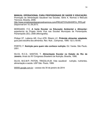 34
MANUAL OPERACIONAL PARA PROFISSIONAIS DE SAÚDE E EDUCAÇÃO.
Promoção da Alimentação Saudável nas Escolas. Série A. Normas e Manuais
Técnicos. Brasília, 2008.
http://www.projetospedagogicosdinamicos.com/PROJETO%20HORTA_PPD.pdf
Disponível em 10..09.2013.
MORGADO, F.S. A horta Escolar na Educação Ambiental e Alimentar:
experiencia do Projeto Horta Viva nas Escolas Municipais de Florianópolis.
Florianópolis (SC). 2006 (Monografia).
Philippi ST, Latterza AR, Cruz ATR, Ribeiro LC. Pirâmide alimentar adaptada;
guia para escolha dos alimentos. Rev. Nutr., Campinas, 1999; 12(1): 65-80.
PORTO, F. Nutrição para quem não conhece nutrição. Ed. Varela. São Paulo.
2001.
SILVA, R.C.S.; SANTOS, T. Alimentação Escolar no Estado do Rio de
Janeiro. Anais do XV Congresso Brasileiro de Nutrição. Brasília, 1998.
SILVA, M.E.M.P; PATON, TRIGOLVA,M. Vida saudável: nutrição, nutrientes,
alimentação e saúde. USP São Paulo, 1999.
WWW.google.com.br – acesso dia 30 de janeiro de 2014
 