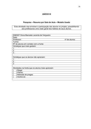 38
ANEXO III
Pesquisa – Resumo por Sala de Aula – Modelo Usado
Esta atividade visa envolver a participação dos alunos no projeto, possibilitando
aos professores uma visão geral dos hábitos de seus alunos.
EMEIEF Dona Manoela Lacerda de Vergueiro
Data:
Professor: nº de alunos:
Turma:
Nº de alunos em contato com a horta:
Hortaliças que mais gostam:
1
2
3
Hortaliças que os alunos não apreciam:
1
2
3
Atividades na horta que os alunos mais apreciam:
( ) Regar
( ) Plantio
( ) Retirada de pragas
( ) Outros ex:
 