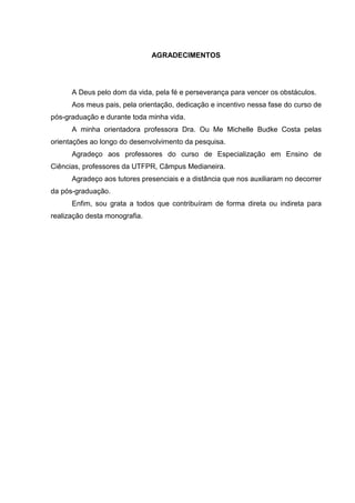 AGRADECIMENTOS
A Deus pelo dom da vida, pela fé e perseverança para vencer os obstáculos.
Aos meus pais, pela orientação, dedicação e incentivo nessa fase do curso de
pós-graduação e durante toda minha vida.
A minha orientadora professora Dra. Ou Me Michelle Budke Costa pelas
orientações ao longo do desenvolvimento da pesquisa.
Agradeço aos professores do curso de Especialização em Ensino de
Ciências, professores da UTFPR, Câmpus Medianeira.
Agradeço aos tutores presenciais e a distância que nos auxiliaram no decorrer
da pós-graduação.
Enfim, sou grata a todos que contribuíram de forma direta ou indireta para
realização desta monografia.
 