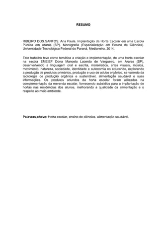 RESUMO
RIBEIRO DOS SANTOS, Ana Paula. Implantação da Horta Escolar em uma Escola
Pública em Araras (SP). Monografia (Especialização em Ensino de Ciências).
Universidade Tecnológica Federal do Paraná, Medianeira, 2014.
Este trabalho teve como temática a criação e implementação, de uma horta escolar
na escola EMEIEF Dona Manoela Lacerda de Vergueiro, em Araras (SP),
desenvolvendo a linguagem oral e escrita, matemática, artes visuais, música,
movimento, natureza, sociedade, identidade e autonomia no educando, explorando
a produção de produtos primários, produção e uso de adubo orgânico, se valendo da
tecnologia de produção orgânica e sustentável, alimentação saudável e suas
informações. Os produtos oriundos da horta escolar foram utilizados na
complementação da merenda escolar, fornecendo subsídios para a implantação de
hortas nas residências dos alunos, melhorando a qualidade da alimentação e o
respeito ao meio ambiente.
Palavras-chave: Horta escolar, ensino de ciências, alimentação saudável.
 