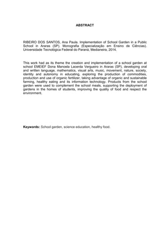ABSTRACT
RIBEIRO DOS SANTOS, Ana Paula. Implementation of School Garden in a Public
School in Araras (SP). Monografia (Especialização em Ensino de Ciências).
Universidade Tecnológica Federal do Paraná, Medianeira, 2014.
This work had as its theme the creation and implementation of a school garden at
school EMEIEF Dona Manoela Lacerda Vergueiro in Araras (SP), developing oral
and written language, mathematics, visual arts, music, movement, nature, society,
identity and autonomy in educating, exploring the production of commodities,
production and use of organic fertilizer, taking advantage of organic and sustainable
farming, healthy eating and its information technology. Products from the school
garden were used to complement the school meals, supporting the deployment of
gardens in the homes of students, improving the quality of food and respect the
environment.
Keywords: School garden, science education, healthy food.
 