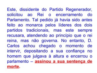Este, dissidente do Partido Regenerador, solicitou ao Rei o encerramento do Parlamento. Tal pedido já havia sido antes feito ao monarca pelos líderes dos dois partidos tradicionais, mas este sempre recusara, atendendo ao princípio que o rei reina, mas não governa. No entanto, D. Carlos achou chegado o momento de intervir, depositando a sua confiança no homem que julgava à altura e encerrou o parlamento –  assinou a sua sentença de morte . 