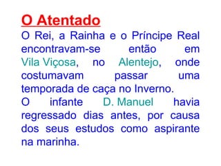O Atentado O Rei, a Rainha e o Príncipe Real encontravam-se então em  Vila Viçosa , no  Alentejo , onde costumavam passar uma temporada de caça no Inverno.  O infante  D. Manuel  havia regressado dias antes, por causa dos seus estudos como aspirante na marinha.  