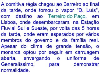 A comitiva régia chegou ao Barreiro ao final da tarde, onde tomou o vapor "D. Luís", com destino ao  Terreiro do Paço , em Lisboa, onde desembarcaram, na Estação Fluvial Sul e Sueste, por volta das 5 horas da tarde, onde eram esperados por vários membros do governo e da família real. Apesar do clima de grande tensão, o monarca optou por seguir em carruagem aberta, envergando o uniforme de Generalíssimo, para demonstrar normalidade.  