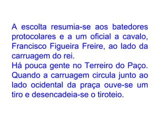 A escolta resumia-se aos batedores protocolares e a um oficial a cavalo, Francisco Figueira Freire, ao lado da carruagem do rei. Há pouca gente no Terreiro do Paço. Quando a carruagem circula junto ao lado ocidental da praça ouve-se um tiro e desencadeia-se o tiroteio.  