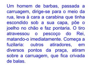 Um homem de barbas, passada a carruagem, dirige-se para o meio da rua, leva à cara a carabina que tinha escondido sob a sua capa, põe o joelho no chão e faz pontaria. O tiro atravessou o pescoço do Rei, matando-o imediatamente. Começa a fuzilaria: outros atiradores, em diversos pontos da praça, atiram sobre a carruagem, que fica crivada de balas. 