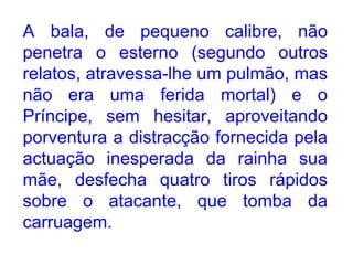 A bala, de pequeno calibre, não penetra o esterno (segundo outros relatos, atravessa-lhe um pulmão, mas não era uma ferida mortal) e o Príncipe, sem hesitar, aproveitando porventura a distracção fornecida pela actuação inesperada da rainha sua mãe, desfecha quatro tiros rápidos sobre o atacante, que tomba da carruagem.  