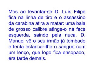 Mas ao levantar-se D. Luís Filipe fica na linha de tiro e o assassino da carabina atira a matar: uma bala de grosso calibre atinge-o na face esquerda, saindo pela nuca. D. Manuel vê o seu irmão já tombado e tenta estancar-lhe o sangue com um lenço, que logo fica ensopado, era tarde demais. 