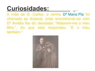 Curiosidades:  A mãe de D. Carlos, a rainha  Dª Maria Pia  foi chamada ao Arsenal, onde encontrando-se com Dª Amélia lhe diz desolada: “Mataram-me o meu filho.”, Ao que esta respondeu: “E o meu também.”   
