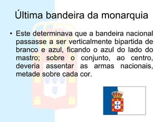 Última bandeira da monarquia Este determinava que a bandeira nacional passasse a ser verticalmente bipartida de branco e azul, ficando o azul do lado do mastro; sobre o conjunto, ao centro, deveria assentar as armas nacionais, metade sobre cada cor. 