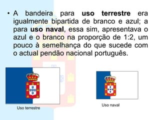 Ultima bandeira da monarquia A bandeira para  uso terrestre  era igualmente bipartida de branco e azul; a para  uso naval , essa sim, apresentava o azul e o branco na proporção de 1:2, um pouco à semelhança do que sucede com o actual pendão nacional português.  Uso terrestre Uso naval 