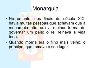 Monarquia No entanto, nos finais do século XIX, havia muitas pessoas que achavam que a monarquia não era a melhor forma de governar um país: o rei reinava a vida toda.  Quando morria era o filho mais velho, o príncipe, que tomava o seu lugar.  