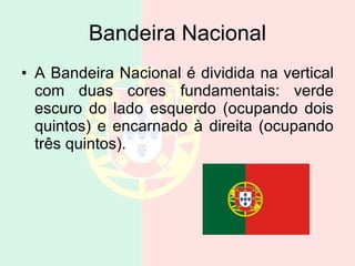 Bandeira Nacional A Bandeira Nacional é dividida na vertical com duas cores fundamentais: verde escuro do lado esquerdo (ocupando dois quintos) e encarnado à direita (ocupando três quintos).  