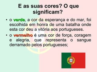 E as suas cores? O que significam?   o  verde , a cor da esperança e do mar, foi escolhida em honra de uma batalha onde esta cor deu a vitória aos portugueses. o  vermelho  é uma cor de força, coragem e alegria, que representa o sangue derramado pelos portugueses; 