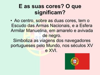 E as suas cores? O que significam? Ao centro, sobre as duas cores, tem o Escudo das Armas Nacionais, e a Esfera Armilar Manuelina, em amarelo e avivada de negro. Simboliza as viagens dos navegadores portugueses pelo Mundo, nos séculos XV e XVI.  
