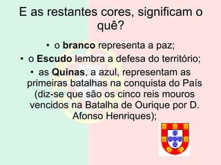 E as restantes cores, significam o quê? o  branco  representa a paz; o  Escudo  lembra a defesa do território; as  Quinas , a azul, representam as primeiras batalhas na conquista do País (diz-se que são os cinco reis mouros vencidos na Batalha de Ourique por D. Afonso Henriques); 