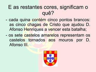 E as restantes cores, significam o quê? - cada quina contém cinco pontos brancos: as cinco chagas de Cristo que ajudou D. Afonso Henriques a vencer esta batalha; - os sete castelos amarelos representam os castelos tornados aos mouros por D. Afonso III.  