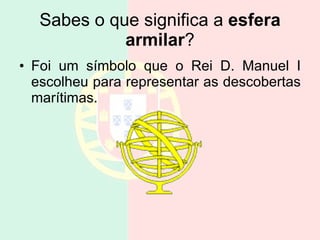 Sabes o que significa a  esfera armilar ? Foi um símbolo que o Rei D. Manuel I escolheu para representar as descobertas marítimas. 