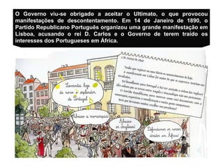 O Governo viu-se obrigado a aceitar o Ultimato, o que provocou manifestações de descontentamento.  Em 14 de Janeiro de 1890, o Partido Republicano Português organizou uma grande manifestação em Lisboa, acusando o rei D. Carlos e o Governo de terem traído os interesses dos Portugueses em África . 