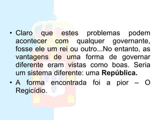 Monarquia Claro que estes problemas podem acontecer com qualquer governante, fosse ele um rei ou outro...No entanto, as vantagens de uma forma de governar diferente eram vistas como boas. Seria um sistema diferente: uma  República.   A forma encontrada foi a pior – O Regicídio. 