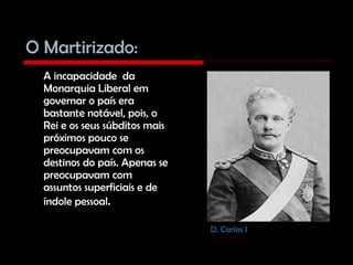 O Martirizado: A incapacidade  da Monarquia Liberal em governar o país era bastante notável, pois, o Rei e os seus súbditos mais próximos pouco se preocupavam com os destinos do país. Apenas se preocupavam com assuntos superficiais e de índole pessoal .  D. Carlos I 
