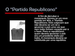 O “Partido Republicano” A fim de derrubar a monarquia, formou-se um novo partido em 1876, o “Partido Republicano. Estes julgavam que não deveria ser um rei a governar o país uma vez que nem todos tinham vocação par a o fazer. Para os republicanos quem deveria governar o país era um presidente eleito por todos. A monarquia deveria ser substituída por uma república. 
