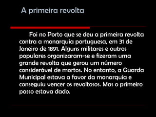 A primeira revolta Foi no Porto que se deu a primeira revolta contra a monarquia portuguesa, em 31 de Janeiro de 1891. Alguns militares e outros populares organizaram-se e fizeram uma grande revolta que gerou um número considerável de mortos. No entanto, a Guarda Municipal estava a favor da monarquia e conseguiu vencer os revoltosos. Mas o primeiro passo estava dado. 