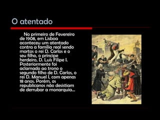O atentado No primeiro de Fevereiro de 1908, em Lisboa aconteceu um atentado contra a família real sendo mortos o rei D. Carlos e o seu filho, o príncipe herdeiro, D. Luís Filipe I. Posteriormente foi aclamado ao trono o segundo filho de D. Carlos, o rei D. Manuel I, com apenas 18 anos. Porém, os republicanos não desistiam de derrubar a monarquia… 