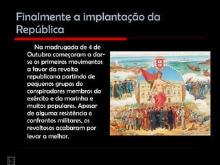 Finalmente a implantação da República Na madrugada de 4 de Outubro começaram a dar-se os primeiros movimentos a favor da revolta republicana partindo de pequenos grupos de conspiradores membros do exército e da marinha e muitos populares. Apesar de alguma resistência e confrontos militares, os revoltosos acabaram por levar a melhor.   