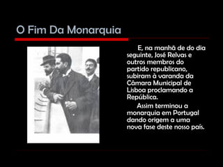 O Fim Da Monarquia   E, na manhã de do dia seguinte, José Relvas e outros membros do partido republicano, subiram à varanda da Câmara Municipal de Lisboa proclamando a República. Assim terminou a monarquia em Portugal dando origem a uma nova fase deste nosso país. 