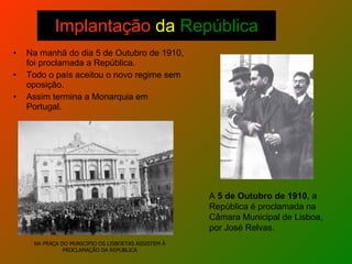 Implantação  da   República Na manhã do dia 5 de Outubro de 1910, foi proclamada a República. Todo o país aceitou o novo regime sem oposição. Assim termina a Monarquia em Portugal. NA PRAÇA DO MUNICIPIO OS LISBOETAS ASSISTEM À PROCLAMAÇÃO DA REPUBLICA A  5 de Outubro de 1910 , a República é proclamada na Câmara Municipal de Lisboa, por José Relvas.  