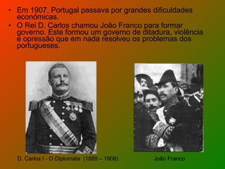 Em 1907, Portugal passava por grandes dificuldades económicas.  O Rei D. Carlos chamou João Franco para formar governo. Este formou um governo de ditadura, violência e opressão que em nada resolveu os problemas dos portugueses. D. Carlos I - O Diplomata  (1889 – 1908) João Franco 