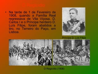 Na tarde de 1 de Fevereiro de 1908, quando a Família Real regressava de Vila Viçosa, D. Carlos I e o Príncipe herdeiro D. Luís Filipe, foram abatidos a tiro, no Terreiro do Paço, em Lisboa. O Regicídio O Regicídio (1908) Príncipe D. Luis Filipe 