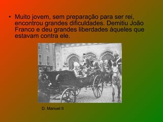 Muito jovem, sem preparação para ser rei, encontrou grandes dificuldades. Demitiu João Franco e deu grandes liberdades àqueles que estavam contra ele. D. Manuel II 