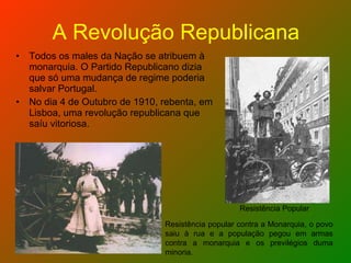 A Revolução Republicana Todos os males da Nação se atribuem à monarquia. O Partido Republicano dizia que só uma mudança de regime poderia salvar Portugal. No dia 4 de Outubro de 1910, rebenta, em Lisboa, uma revolução republicana que saíu vitoriosa. Resistência popular contra a Monarquia, o povo saiu à rua e a população pegou em armas contra a monarquia e os previlégios duma minoria. Resistência Popular 