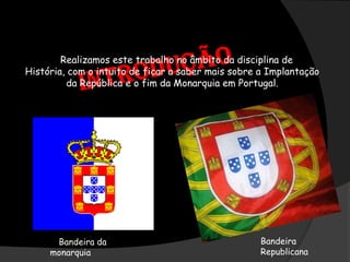          IntroduçãoRealizamos este trabalho no âmbito da disciplina de História, com o intuito de ficar a saber mais sobre a Implantação da República e o fim da Monarquia em Portugal.Bandeira RepublicanaBandeira da                    monarquia