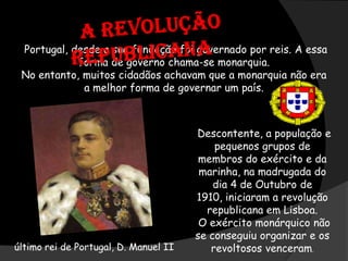   A Revolução RepublicanaPortugal, desde a sua fundação foi governado por reis. A essa forma de governo chama-se monarquia.No entanto, muitos cidadãos achavam que a monarquia não era a melhor forma de governar um país..Descontente, a população e pequenos grupos de membros do exército e da marinha, na madrugada do dia 4 de Outubro de 1910, iniciaram a revolução republicana em Lisboa.O exército monárquico não se conseguiu organizar e os revoltosos venceram.último rei de Portugal, D. Manuel II