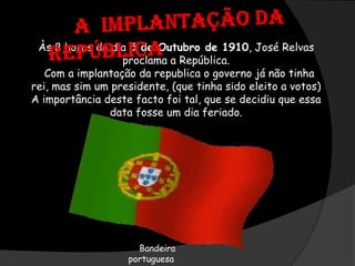 A  Implantação da RepúblicaÀs 8 horas do dia 5 de Outubro de 1910, José Relvas proclama a República.  Com a implantação da republica o governo já não tinha rei, mas sim um presidente, (que tinha sido eleito a votos)A importância deste facto foi tal, que se decidiu que essa data fosse um dia feriado. Bandeira     portuguesa