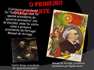           O primeiro presidenteO primeiro presidente  foi Teófilo Braga, mas foi apenas presidente do “governo provisório” até às eleições, onde foi eleito como o primeiro presidente de Portugal Manuel de Arriaga.Manuel de Arriaga, o primeiro presidente português eleitoTeófilo Braga, presidente do “governo provisório”