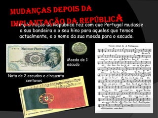 Mudanças depois da Implantação da RepúblicaA implantação da República fez com que Portugal mudasse a sua bandeira e o seu hino para aqueles que temos actualmente, e o nome da sua moeda para o escudo.Moeda de 1 escudoNota de 2 escudos e cinquenta centavos