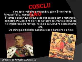 Conclusão            Com este trabalho aprendemos que o último rei de Portugal foi D. Manuel II. Ficamos a saber que a revolução que acabou com a monarquia, começou em Lisboa no dia 4 de Outubro de 1910 e a República foi implantada em Portugal no dia 5 de Outubro desse mesmo ano. Os principais símbolos nacionais são a bandeira e o hino.    último rei de Portugal, D. Manuel II