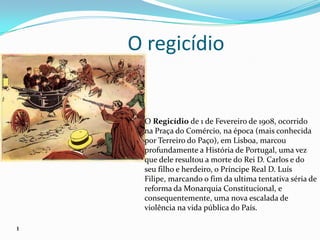 O regicídioO Regicídio de 1 de Fevereiro de 1908, ocorrido na Praça do Comércio, na época (mais conhecida por Terreiro do Paço), em Lisboa, marcou profundamente a História de Portugal, uma vez que dele resultou a morte do Rei D. Carlos e do seu filho e herdeiro, o Príncipe Real D. Luís Filipe, marcando o fim da ultima tentativa séria de reforma da Monarquia Constitucional, e consequentemente, uma nova escalada de violência na vida pública do País.1