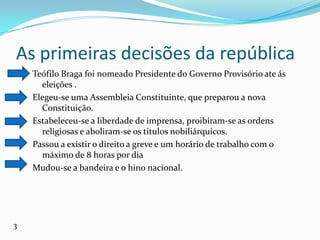 As primeiras decisões da repúblicaTeófilo Braga foi nomeado Presidente do Governo Provisório ate ás eleições .Elegeu-se uma Assembleia Constituinte, que preparou a nova Constituição.Estabeleceu-se a liberdade de imprensa, proibiram-se as ordens religiosas e aboliram-se os títulos nobiliárquicos.Passou a existir o direito a greve e um horário de trabalho com o máximo de 8 horas por diaMudou-se a bandeira e o hino nacional.3