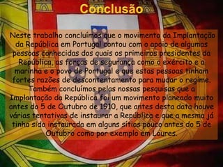 Conclusão Neste trabalho concluímos que o movimento da Implantação da República em Portugal contou com o apoio de algumas pessoas conhecidas dos quais os primeiros presidentes da República, as forças de segurança como o exército e a marinha e o povo de Portugal e que estas pessoas tinham fortes razões de descontentamento para mudar o regime. Também concluímos pelas nossas pesquisas que a Implantação da República foi um movimento planeado muito antes do 5 de Outubro de 1910, que antes desta data houve várias tentativas de instaurar a República e que a mesma já tinha sido instaurada em alguns sítios pouco antes do 5 de Outubro como por exemplo em Loures.