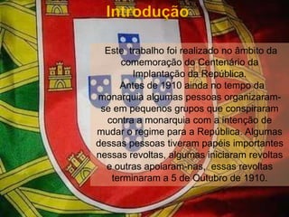 Introdução Este  trabalho foi realizado no âmbito da comemoração do Centenário da Implantação da República.  Antes de 1910 ainda no tempo da monarquia algumas pessoas organizaram-se em pequenos grupos que conspiraram contra a monarquia com a intenção de mudar o regime para a República. Algumas dessas pessoas tiveram papéis importantes nessas revoltas, algumas iniciaram revoltas e outras apoiaram-nas,  essas revoltas terminaram a 5 de Outubro de 1910.