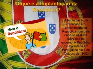 O que é a Implantação da República?A Implantação da República é a proclamação da República num país onde se utilizava outro tipo de governo. A República foi implantada em Portugal no dia 5 de Outubro de 1910. 