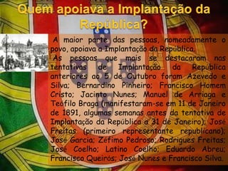 Quem apoiava a Implantação da República?  A maior parte das pessoas, nomeadamente o povo, apoiava a Implantação da República. As pessoas que mais se destacaram nas tentativas de Implantação da República anteriores ao 5 de Outubro foram Azevedo e Silva; Bernardino Pinheiro; Francisco Homem Cristo; Jacinto Nunes; Manuel de Arriaga e Teófilo Braga (manifestaram-se em 11 de Janeiro de 1891, algumas semanas antes da tentativa de Implantação da República a 31 de Janeiro); José Freitas (primeiro representante republicano); José Garcia; Zéfimo Pedroso; Rodrigues Freitas; José Coelho; Latino Coelho; Eduardo Abreu; Francisco Queirós; José Nunes e Francisco Silva.