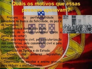 Quais os motivos que essas pessoas apoiavam?- Procura da perfectibilidade da sociedade na busca da felicidade, da paz e da harmonia;- Luta contra o domínio do clero;- Defesa da votação universal (toda a gente pode votar);- Luta pelo registo civil, pela secularização dos cemitérios, pelo casamento civil e pela instrução não religiosa;- Separação da Igreja e do Estado;- Divisão dos poderes legislativo, executivo e judicial;- Construção de escolas e ensino gratuitopara reduzir o analfabetismo.