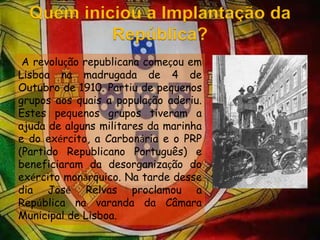 Quem iniciou a Implantação da República? A revolução republicana começou em Lisboa na madrugada de 4 de Outubro de 1910. Partiu de pequenos grupos aos quais a população aderiu. Estes pequenos grupos tiveram a ajuda de alguns militares da marinha e do exército, a Carbonária e o PRP (Partido Republicano Português) e beneficiaram da desorganização do exército monárquico. Na tarde desse dia José Relvas proclamou a República na varanda da Câmara Municipal de Lisboa.  
